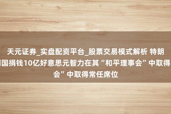 天元证券_实盘配资平台_股票交易模式解析 特朗普但愿列国捐钱10亿好意思元智力在其“和平理事会”中取得常任席位