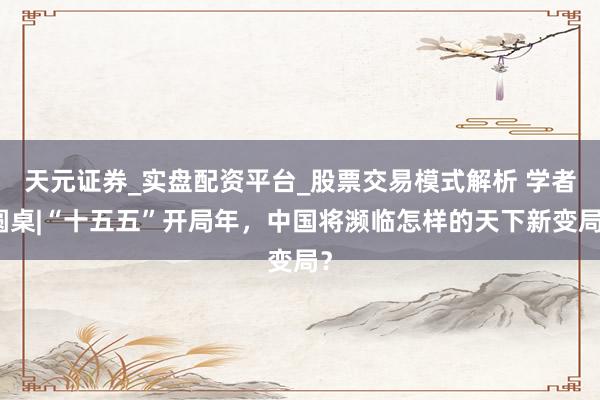 天元证券_实盘配资平台_股票交易模式解析 学者圆桌|“十五五”开局年，中国将濒临怎样的天下新变局？