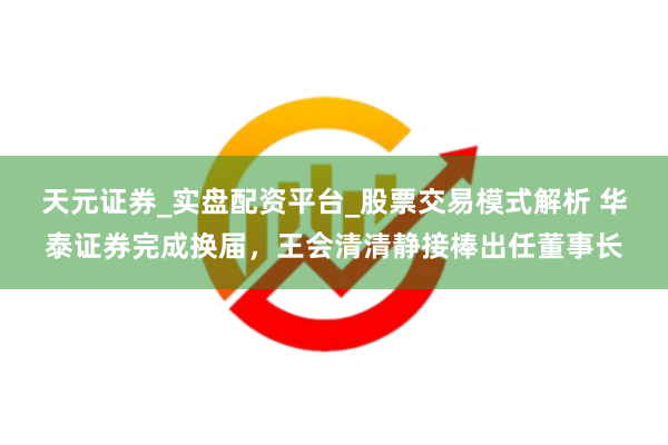 天元证券_实盘配资平台_股票交易模式解析 华泰证券完成换届，王会清清静接棒出任董事长