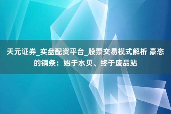 天元证券_实盘配资平台_股票交易模式解析 豪恣的铜条：始于水贝、终于废品站