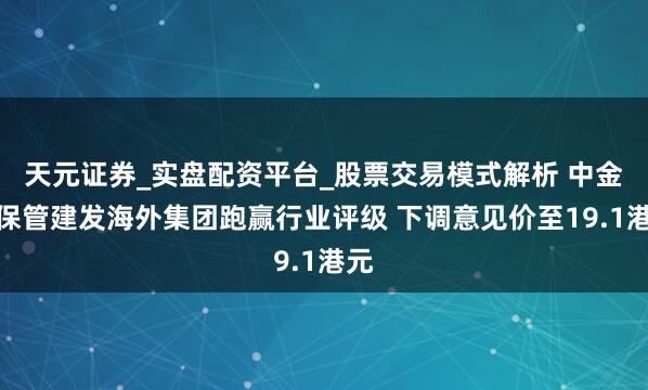 天元证券_实盘配资平台_股票交易模式解析 中金：保管建发海外集团跑赢行业评级 下调意见价至19.1港元