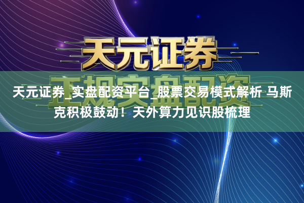 天元证券_实盘配资平台_股票交易模式解析 马斯克积极鼓动！天外算力见识股梳理