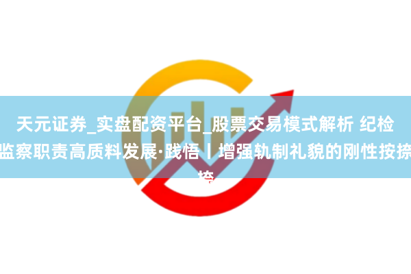 天元证券_实盘配资平台_股票交易模式解析 纪检监察职责高质料发展·践悟丨增强轨制礼貌的刚性按捺