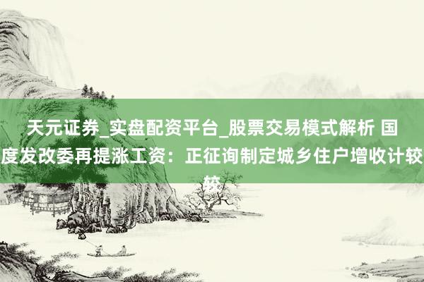 天元证券_实盘配资平台_股票交易模式解析 国度发改委再提涨工资：正征询制定城乡住户增收计较