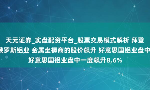 天元证券_实盘配资平台_股票交易模式解析 拜登政府计议拒接俄罗斯铝业 金属坐褥商的股价飙升 好意思国铝业盘中一度飙升8.6%