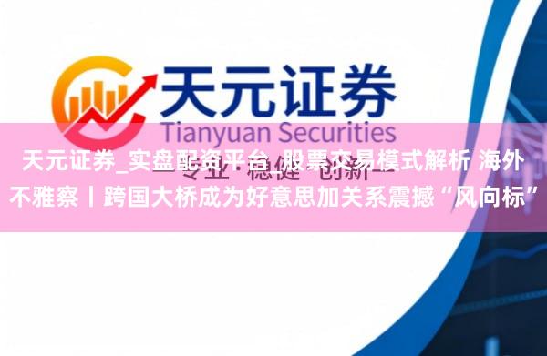 天元证券_实盘配资平台_股票交易模式解析 海外不雅察丨跨国大桥成为好意思加关系震撼“风向标”