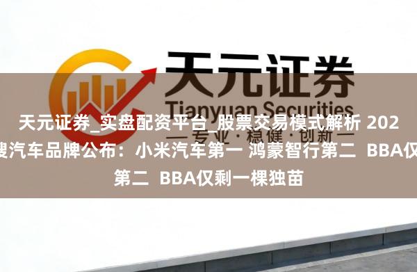 天元证券_实盘配资平台_股票交易模式解析 2025年十大热搜汽车品牌公布:小米汽车第一 鸿蒙智行第二 BBA仅剩一棵独苗