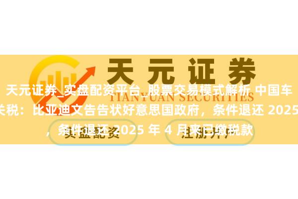 天元证券_实盘配资平台_股票交易模式解析 中国车企初度挑战特朗普关税：比亚迪文告告状好意思国政府，条件退还 2025 年 4 月来已缴税款