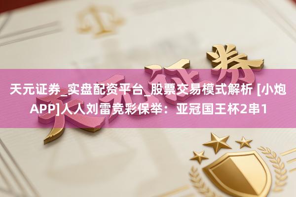 天元证券_实盘配资平台_股票交易模式解析 [小炮APP]人人刘雷竞彩保举：亚冠国王杯2串1