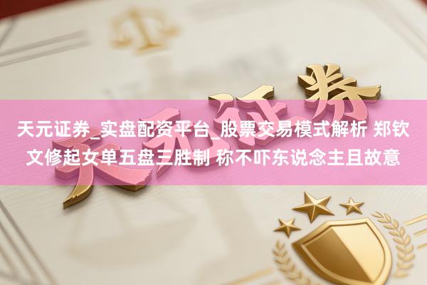 天元证券_实盘配资平台_股票交易模式解析 郑钦文修起女单五盘三胜制 称不吓东说念主且故意